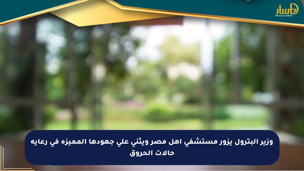 وزير البترول يزور مستشفى أهل مصر ويثني على جهودها المميزة في رعاية حالات الحروق